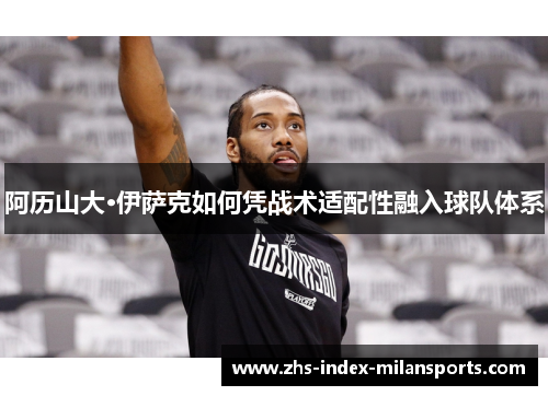 阿历山大·伊萨克如何凭战术适配性融入球队体系 阿历山大·伊萨克如何凭战术适配性融入球队体系